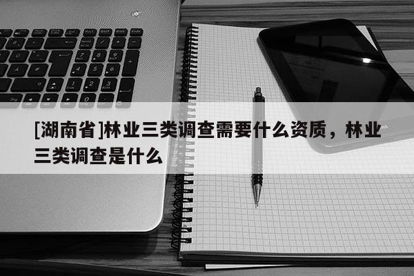 [湖南省]林業(yè)三類調(diào)查需要什么資質(zhì)，林業(yè)三類調(diào)查是什么