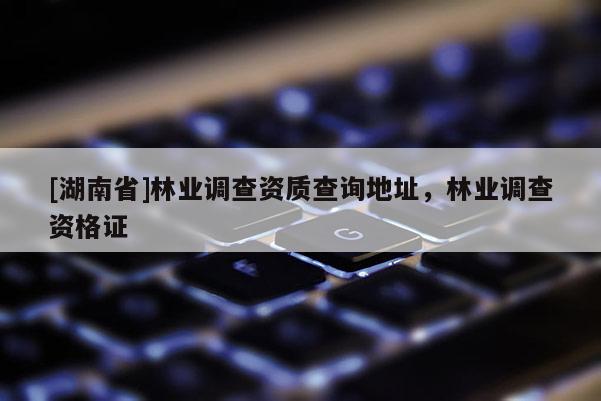 [湖南省]林業(yè)調(diào)查資質(zhì)查詢地址，林業(yè)調(diào)查資格證