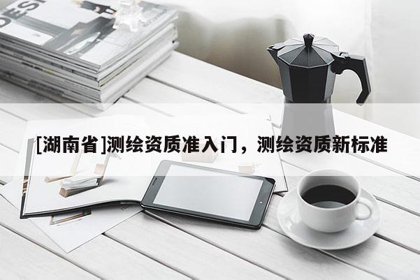 [湖南省]測(cè)繪資質(zhì)準(zhǔn)入門(mén)，測(cè)繪資質(zhì)新標(biāo)準(zhǔn)