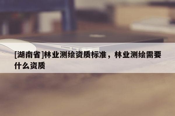 [湖南省]林業(yè)測(cè)繪資質(zhì)標(biāo)準(zhǔn)，林業(yè)測(cè)繪需要什么資質(zhì)