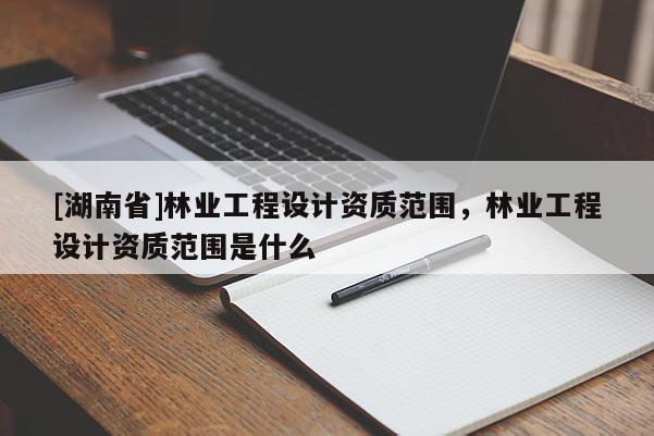 [湖南省]林業(yè)工程設計資質范圍，林業(yè)工程設計資質范圍是什么