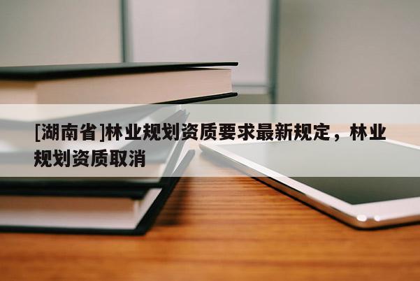 [湖南省]林業(yè)規(guī)劃資質(zhì)要求最新規(guī)定，林業(yè)規(guī)劃資質(zhì)取消