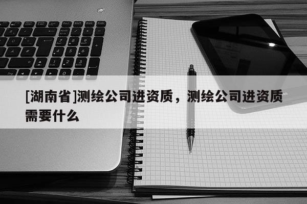 [湖南省]測繪公司進(jìn)資質(zhì)，測繪公司進(jìn)資質(zhì)需要什么