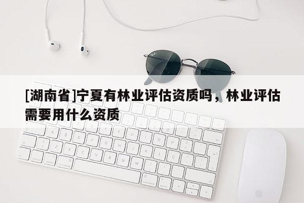 [湖南省]寧夏有林業(yè)評(píng)估資質(zhì)嗎，林業(yè)評(píng)估需要用什么資質(zhì)