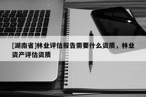 [湖南省]林業(yè)評(píng)估報(bào)告需要什么資質(zhì)，林業(yè)資產(chǎn)評(píng)估資質(zhì)