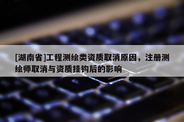 [湖南省]工程測繪類資質取消原因，注冊測繪師取消與資質掛鉤后的影響