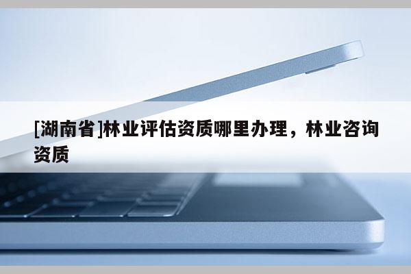 [湖南省]林業(yè)評(píng)估資質(zhì)哪里辦理，林業(yè)咨詢(xún)資質(zhì)