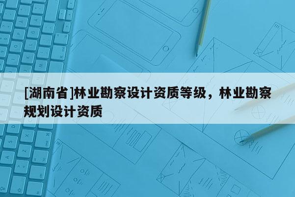 [湖南省]林業(yè)勘察設(shè)計資質(zhì)等級，林業(yè)勘察規(guī)劃設(shè)計資質(zhì)