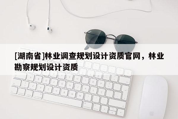 [湖南省]林業(yè)調(diào)查規(guī)劃設(shè)計(jì)資質(zhì)官網(wǎng)，林業(yè)勘察規(guī)劃設(shè)計(jì)資質(zhì)