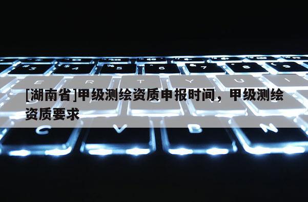 [湖南省]甲級測繪資質(zhì)申報時間，甲級測繪資質(zhì)要求