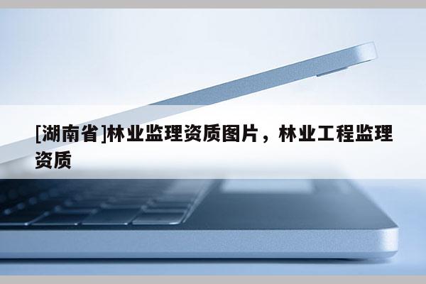 [湖南省]林業(yè)監(jiān)理資質(zhì)圖片，林業(yè)工程監(jiān)理資質(zhì)