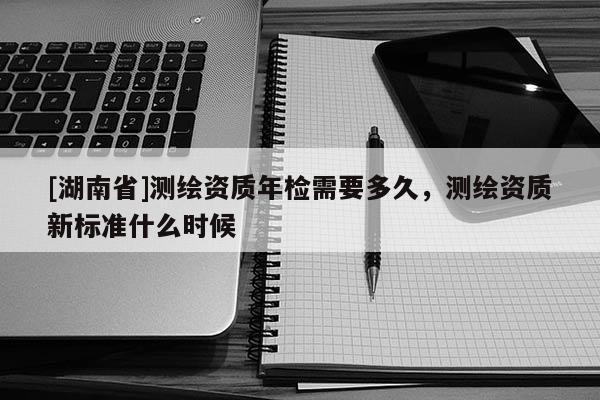 [湖南省]測(cè)繪資質(zhì)年檢需要多久，測(cè)繪資質(zhì)新標(biāo)準(zhǔn)什么時(shí)候