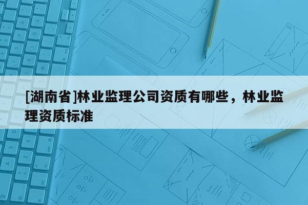 [湖南省]林業(yè)監(jiān)理公司資質(zhì)有哪些，林業(yè)監(jiān)理資質(zhì)標(biāo)準(zhǔn)