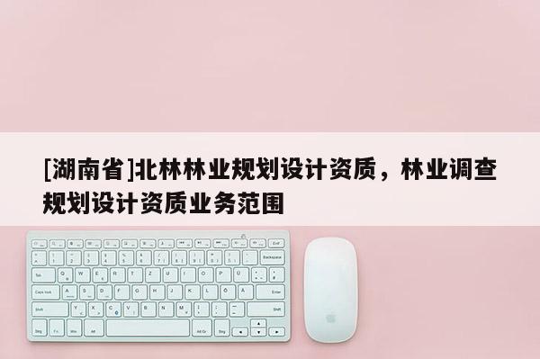 [湖南省]北林林業(yè)規(guī)劃設(shè)計資質(zhì)，林業(yè)調(diào)查規(guī)劃設(shè)計資質(zhì)業(yè)務(wù)范圍