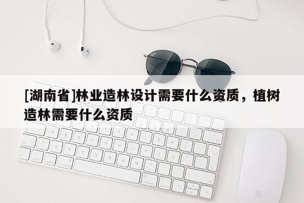 [湖南省]林業(yè)造林設(shè)計(jì)需要什么資質(zhì)，植樹造林需要什么資質(zhì)