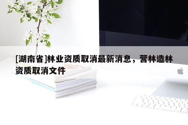 [湖南省]林業(yè)資質(zhì)取消最新消息，營林造林資質(zhì)取消文件