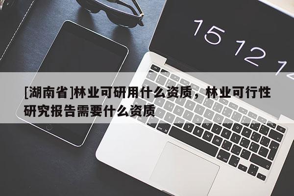 [湖南省]林業(yè)可研用什么資質(zhì)，林業(yè)可行性研究報(bào)告需要什么資質(zhì)