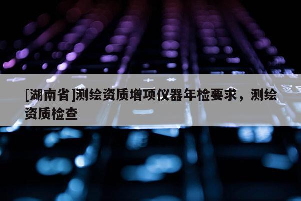 [湖南省]測(cè)繪資質(zhì)增項(xiàng)儀器年檢要求，測(cè)繪資質(zhì)檢查