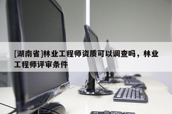 [湖南省]林業(yè)工程師資質(zhì)可以調(diào)查嗎，林業(yè)工程師評(píng)審條件