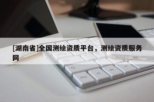[湖南省]全國(guó)測(cè)繪資質(zhì)平臺(tái)，測(cè)繪資質(zhì)服務(wù)網(wǎng)