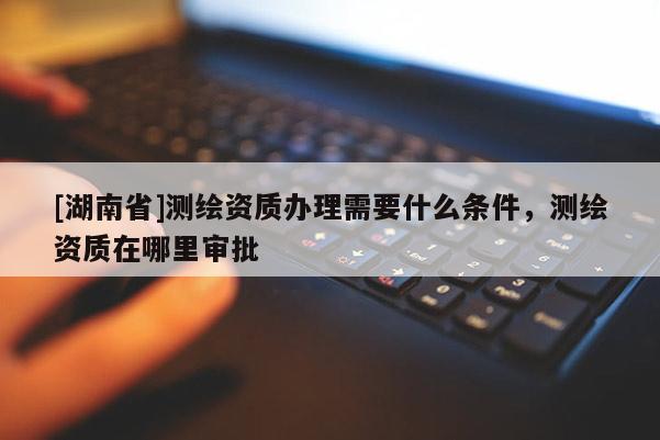 [湖南省]測(cè)繪資質(zhì)辦理需要什么條件，測(cè)繪資質(zhì)在哪里審批