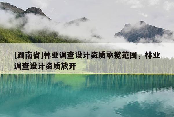 [湖南省]林業(yè)調(diào)查設(shè)計(jì)資質(zhì)承攬范圍，林業(yè)調(diào)查設(shè)計(jì)資質(zhì)放開