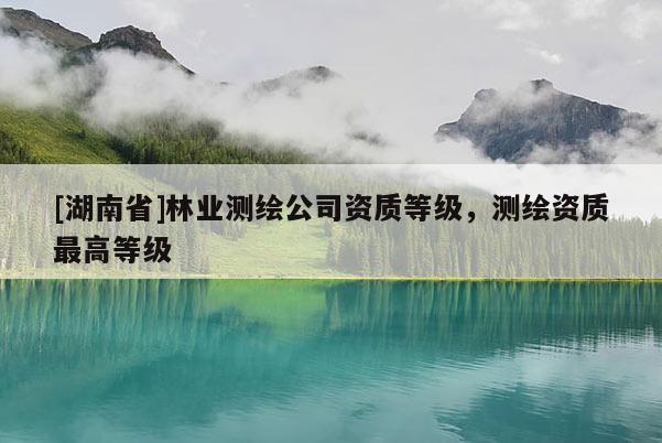 [湖南省]林業(yè)測(cè)繪公司資質(zhì)等級(jí)，測(cè)繪資質(zhì)最高等級(jí)