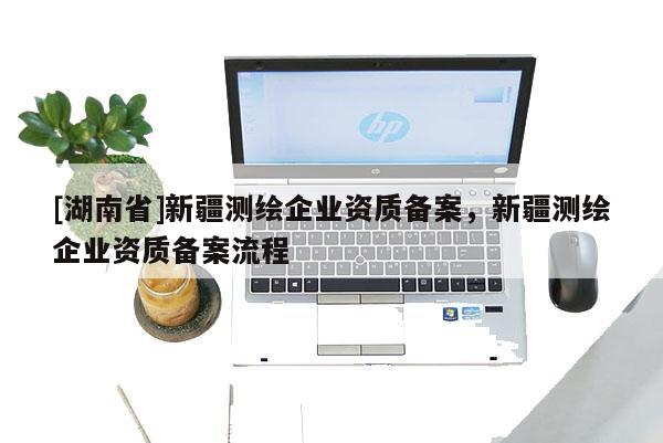 [湖南省]新疆測繪企業(yè)資質(zhì)備案，新疆測繪企業(yè)資質(zhì)備案流程