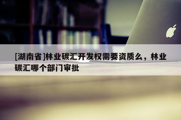 [湖南省]林業(yè)碳匯開發(fā)權(quán)需要資質(zhì)么，林業(yè)碳匯哪個(gè)部門審批