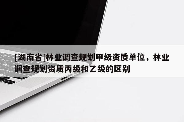 [湖南省]林業(yè)調(diào)查規(guī)劃甲級(jí)資質(zhì)單位，林業(yè)調(diào)查規(guī)劃資質(zhì)丙級(jí)和乙級(jí)的區(qū)別