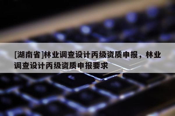 [湖南省]林業(yè)調查設計丙級資質申報，林業(yè)調查設計丙級資質申報要求