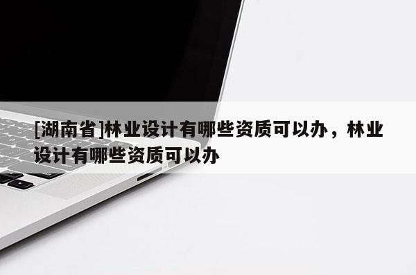 [湖南省]林業(yè)設(shè)計(jì)有哪些資質(zhì)可以辦，林業(yè)設(shè)計(jì)有哪些資質(zhì)可以辦