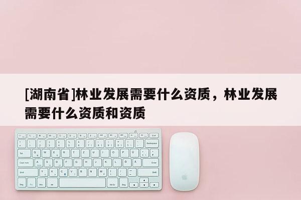 [湖南省]林業(yè)發(fā)展需要什么資質(zhì)，林業(yè)發(fā)展需要什么資質(zhì)和資質(zhì)