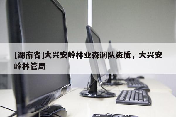 [湖南省]大興安嶺林業(yè)森調(diào)隊資質(zhì)，大興安嶺林管局