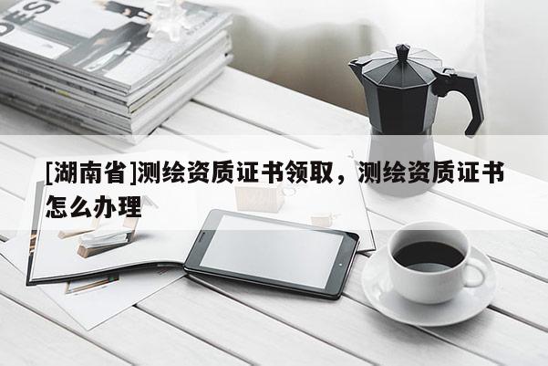 [湖南省]測(cè)繪資質(zhì)證書領(lǐng)取，測(cè)繪資質(zhì)證書怎么辦理