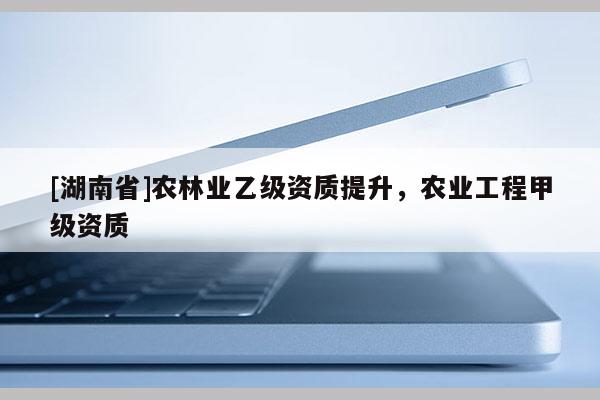 [湖南省]農(nóng)林業(yè)乙級(jí)資質(zhì)提升，農(nóng)業(yè)工程甲級(jí)資質(zhì)