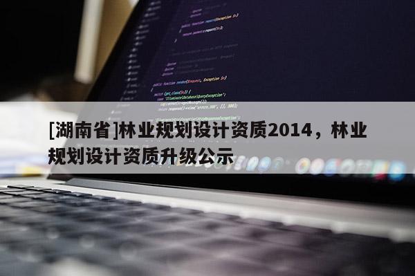 [湖南省]林業(yè)規(guī)劃設(shè)計(jì)資質(zhì)2014，林業(yè)規(guī)劃設(shè)計(jì)資質(zhì)升級(jí)公示