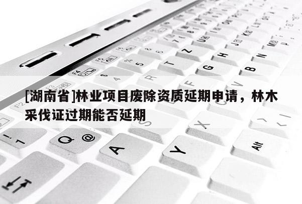 [湖南省]林業(yè)項目廢除資質(zhì)延期申請，林木采伐證過期能否延期