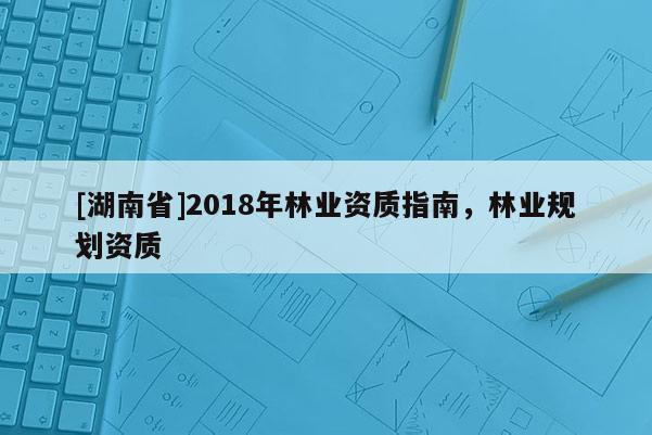 [湖南省]2018年林業(yè)資質(zhì)指南，林業(yè)規(guī)劃資質(zhì)