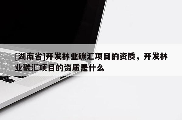 [湖南省]開發(fā)林業(yè)碳匯項(xiàng)目的資質(zhì)，開發(fā)林業(yè)碳匯項(xiàng)目的資質(zhì)是什么