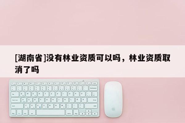 [湖南省]沒有林業(yè)資質(zhì)可以嗎，林業(yè)資質(zhì)取消了嗎