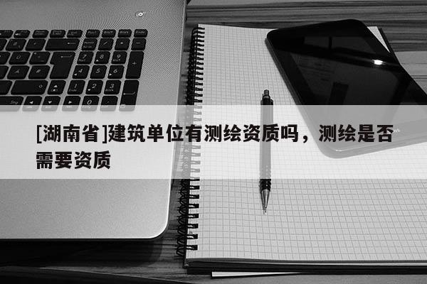 [湖南省]建筑單位有測繪資質(zhì)嗎，測繪是否需要資質(zhì)