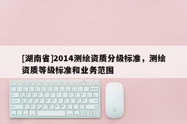 [湖南省]2014測(cè)繪資質(zhì)分級(jí)標(biāo)準(zhǔn)，測(cè)繪資質(zhì)等級(jí)標(biāo)準(zhǔn)和業(yè)務(wù)范圍