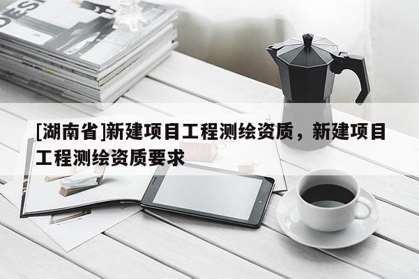 [湖南省]新建項(xiàng)目工程測(cè)繪資質(zhì)，新建項(xiàng)目工程測(cè)繪資質(zhì)要求