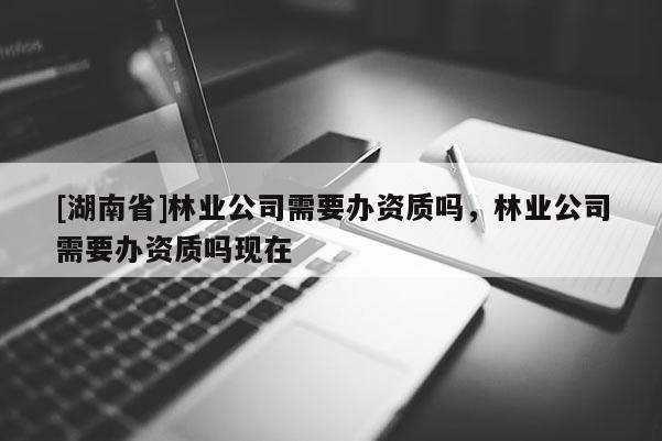 [湖南省]林業(yè)公司需要辦資質(zhì)嗎，林業(yè)公司需要辦資質(zhì)嗎現(xiàn)在