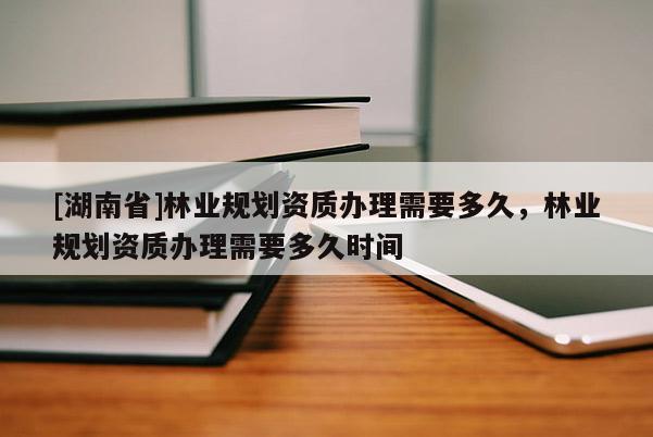 [湖南省]林業(yè)規(guī)劃資質(zhì)辦理需要多久，林業(yè)規(guī)劃資質(zhì)辦理需要多久時(shí)間