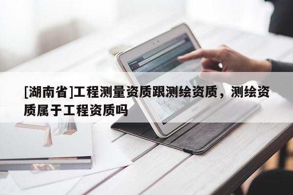 [湖南省]工程測量資質(zhì)跟測繪資質(zhì)，測繪資質(zhì)屬于工程資質(zhì)嗎