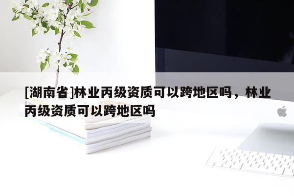 [湖南省]林業(yè)丙級資質可以跨地區(qū)嗎，林業(yè)丙級資質可以跨地區(qū)嗎