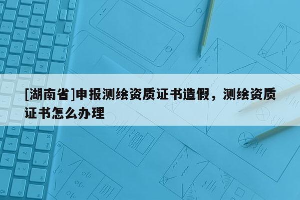 [湖南省]申報(bào)測(cè)繪資質(zhì)證書(shū)造假，測(cè)繪資質(zhì)證書(shū)怎么辦理