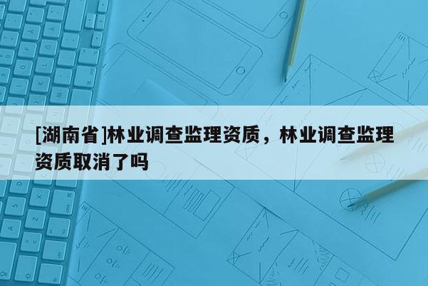 [湖南省]林業(yè)調(diào)查監(jiān)理資質(zhì)，林業(yè)調(diào)查監(jiān)理資質(zhì)取消了嗎